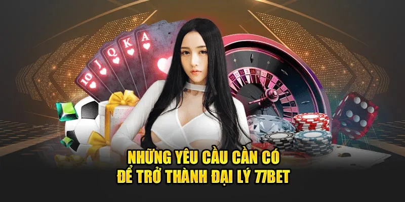 Những yêu cầu cần có để trở thành đại lý 77bet